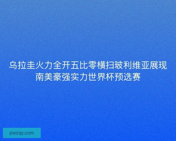 乌拉圭火力全开五比零横扫玻利维亚展现南美豪强实力世界杯预选赛