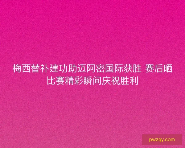 梅西替补建功助迈阿密国际获胜 赛后晒比赛精彩瞬间庆祝胜利