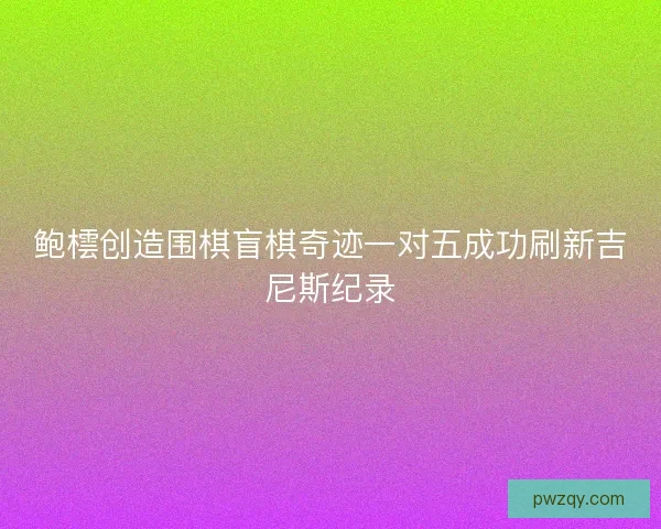 鲍橒创造围棋盲棋奇迹一对五成功刷新吉尼斯纪录